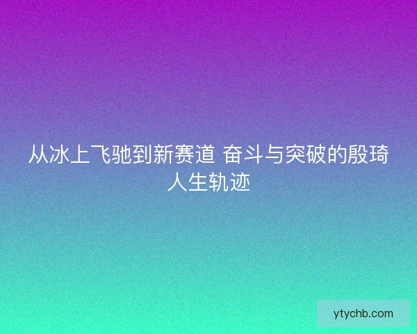 从冰上飞驰到新赛道 奋斗与突破的殷琦人生轨迹