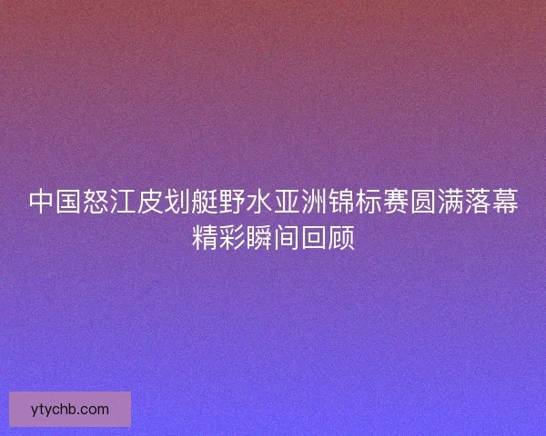 中国怒江皮划艇野水亚洲锦标赛圆满落幕精彩瞬间回顾