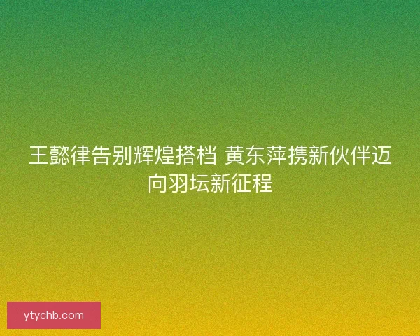 王懿律告别辉煌搭档 黄东萍携新伙伴迈向羽坛新征程